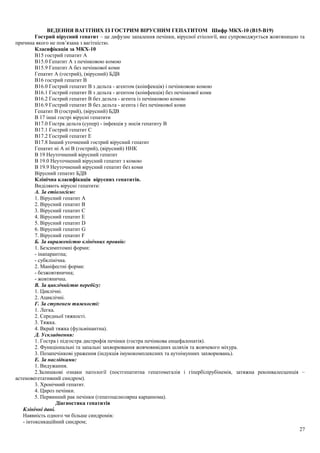 ВЕДЕННЯ ВАГІТНИХ ІЗ ГОСТРИМ ВІРУСНИМ ГЕПАТИТОМ Шифр МКХ-10 (В15-В19) 
Гострий вірусний гепатит – це дифузне запалення печінки, вірусної етіології, яке супроводжується жовтяницею та 
причина якого не пов’язана з вагітністю. 
Класифікація за МКХ-10 
В15 гострий гепатит А 
В15.0 Гепатит А з печінковою комою 
В15.9 Гепатит А без печінкової коми 
Гепатит А (гострий), (вірусний) БДВ 
В16 гострий гепатит В 
В16.0 Гострий гепатит В з дельта - агентом (коінфекція) і печінковою комою 
В16.1 Гострий гепатит В з дельта - агентом (коінфекція) без печінкової коми 
В16.2 Гострий гепатит В без дельта - агента із печінковою комою 
В16.9 Гострий гепатит В без дельта - агента і без печінкової коми 
Гепатит В (гострий), (вірусний) БДВ 
В 17 інші гострі вірусні гепатити 
В17.0 Гостра дельта (супер) - інфекція у носія гепатиту В 
В17.1 Гострий гепатит С 
В17.2 Гострий гепатит Е 
В17.8 Інший уточнений гострий вірусний гепатит 
Гепатит ні А ні В (гострий), (вірусний) ННК 
В 19 Неуточнений вірусний гепатит 
В 19.0 Неуточнений вірусний гепатит з комою 
В 19.9 Неуточнений вірусний гепатит без коми 
Вірусний гепатит БДВ 
Клінічна класифікація вірусних гепатитів. 
Виділяють вірусні гепатити: 
А. За етіологією: 
1. Вірусний гепатит А 
2. Вірусний гепатит В 
3. Вірусний гепатит С 
4. Вірусний гепатит Е 
5. Вірусний гепатит D 
6. Вірусний гепатит G 
7. Вірусний гепатит F 
Б. За вираженістю клінічних проявів: 
1. Безсимптомні форми: 
- інапарантна; 
- субклінічна. 
2. Маніфестні форми: 
- безжовтянична; 
- жовтянична. 
В. За циклічністю перебігу: 
1. Циклічні. 
2. Ациклічні. 
Г. За ступенем тяжкості: 
1. Легка. 
2. Середньої тяжкості. 
3. Тяжка. 
4. Вкрай тяжка (фульмінантна). 
Д. Ускладнення: 
1. Гостра і підгостра дистрофія печінки (гостра печінкова енцефалопатія). 
2. Функціональні та запальні захворювання жовчовивідних шляхів та жовчевого міхура. 
3. Позапечінкові ураження (індукція імунокомплексних та аутоімунних захворювань). 
Е. За наслідками: 
1. Видужання. 
2.Залишкові ознаки патології (постгепатитна гепатомегалія і гіпербілірубінемія, затяжна реконвалесценція – 
астеновегетативний синдром). 
3. Хронічний гепатит. 
4. Цироз печінки. 
5. Первинний рак печінки (гепатоцелюлярна карцинома). 
Діагностика гепатитів 
Клінічні дані. 
Наявність одного чи більше синдромів: 
- інтоксикаційний синдром; 
27 
 