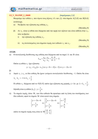 GI_V_MATHP_2_18600 [παράγραφος 2.1] 
Θεωρούμε την ευθεία 1 ε που τέμνει τους άξονες x′x και y′y στα σημεία Α(3,0) και Β(0,6) 
αντίστοιχα. 
α) Να βρείτε την εξίσωση της ευθείας 1 ε . 
− − 
λ = y y = 6 0 =− 
2 
x − x 0 − 
3 
⎧ = − + ⎧ = − + ⎧ = ⎪ ⎪⎪ ⎪⎪ ⎨ ⇔⎨ ⇔⎨ 
⎪ = ⎪ = ⎪ = ⎩ ⎩⎪ ⎩⎪ 
⎛ ⎞ 
⎜ ⎟ 
⎝ ⎠ 
– 12 – 
(Μονάδες 8) 
β) Αν 2 ε είναι η ευθεία που διέρχεται από την αρχή των αξόνων και είναι κάθετη στην 1 ε , 
τότε να βρείτε: 
i) την εξίσωση της ευθείας 2 ε . 
(Μονάδες 9) 
ii) τις συντεταγμένες του σημείου τομής των ευθειών 1 ε και 2 ε . 
(Μονάδες 8) 
ΛΥΣΗ: 
α) Ο συντελεστής διεύθυνσης της ευθείας που διέρχεται από τα σημεί A και B είναι 
B A 
AB 
B A 
. 
Οπότε η ευθεία 1 ε έχει εξίσωση: 
( ) ( ) A AB A y − y = λ x − x ⇔ y − 0 = −2 x − 3 ⇔ y = −2x + 6 
β) 
i) Αφού 1 2 ε ⊥ ε , οι δύο ευθείες θα έχουν γινόμενο συντελεστών διεύθυνσης −1. Οπότε θα είναι 
λ λ 1 λ 1 
ε1 ε2 ε2 
2 
⋅ =− ⇔ = 
λ λ 1 
Η ευθεία 2 ε διέρχεται από το Ο(0, 0) οπότε έχει εξίσωση της μορφής y = λx με ε2 
= = , 
2 
ε : y 1 x 
δηλαδή είναι η ευθεία ( ) 2 
2 
= 
ii) Το σημείο τομής, έστω M , των δύο ευθειών θα προκύψει από τη λύση του συστήματος των 
δύο ευθειών, αφού το σημείο M είναι κοινό τους σημείο. 
y 2x 6 1 x 2x 6 x 12 
2 5 
y 1 x 1 6 2 y x y 2 5 
, 
οπότε το σημείο τομής τους είναι το Μ 12 , 6 
5 5 
 