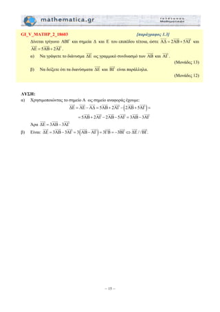 GI_V_MATHP_2_18603 [παράγραφος 1.3] 
Δίνεται τρίγωνο ΑΒΓ και σημεία Δ και Ε του επιπέδου τέτοια, ώστε AΔ = 2AB+ 5AΓ 
JJJG 
JJJG JJJG JJJG JJJG JJJG JJJG JJJG 
JJJG JJJG JJJG JJJG JJJG JJJG 
JJJG JJJG JJJG JJJG JJJG JJJG JJJG JJJG JJJG 
– 15 – 
JJJG JJJG JJJG 
και 
JJJG JJJG JJJG 
AΕ = 5AB+ 2AΓ 
. 
JJJG 
α) Να γράψετε το διάνυσμα ΔΕ 
JJJG 
ως γραμμικό συνδυασμό των AB 
JJJG 
και AΓ 
. 
(Μονάδες 13) 
JJJG 
β) Να δείξετε ότι τα διανύσματα ΔΕ 
και BΓ 
είναι παράλληλα. 
(Μονάδες 12) 
ΛΥΣΗ: 
α) Χρησιμοποιώντας το σημείο Α ως σημείο αναφοράς έχουμε: 
ΔΕ = ΑΕ −ΑΔ = 5ΑΒ+ 2ΑΓ − (2ΑΒ+ 5ΑΓ) = 
= 5ΑΒ+ 2ΑΓ − 2ΑΒ− 5ΑΓ = 3ΑΒ− 3ΑΓ 
JJJG JJJG JJJG 
Άρα ΔΕ = 3ΑΒ− 3ΑΓ 
β) Είναι: ΔΕ = 3ΑΒ− 3ΑΓ = 3(ΑΒ−ΑΓ) = 3ΓΒ = −3ΒΓ⇔ΔΕ / /ΒΓ. 
 