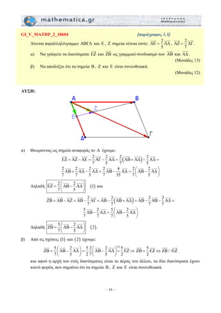 GI_V_MATHP_2_18604 [παράγραφος 1.3] 
JJJG JJJG 
Δίνεται παραλληλόγραμμο ΑΒΓΔ και E, Z σημεία τέτοια ώστε: AE 2 AΔ 
JJJG 
JJJG JJJG JJJG JJJG JJJG JJJG JJJG JJJG 
= − = − = + − = 
JJJG JJJG JJJG JJJG JJJG JJJG JJJG 
JJJG JJJG JJJG JJJG JJJG JJJG JJJG JJJG JJJG JJJG JJJG 
= − = − = − + = − − = 
JJJG JJJG JJJG JJJG 
JJJG JJJG JJJG JJJG 
JJJG JJJG JJJG JJJG JJJG JJJG 5 ZB EZ ZB / /EZ 
= ⎛ − ⎞ = ⎛ − ⎞ = ⇒ ⎜ ⎟ ⎜ ⎟ 
– 16 – 
5 
= 
JJJG JJJG 
, AΖ 2 AΓ 
7 
= 
. 
JJJG 
α) Να γράψετε τα διανύσματα EZ 
και ZB 
JJJG 
ως γραμμικό συνδυασμό των AB 
JJJG 
και AΔ 
. 
(Μονάδες 13) 
β) Να αποδείξτε ότι τα σημεία B , Z και E είναι συνευθειακά. 
(Μονάδες 12) 
ΛΥΣΗ: 
α) Θεωρώντας ως σημείο αναφοράς το A έχουμε: 
EZ AZ AE 2 AΓ 2 AΔ 2 (AB AΔ) 2 AΔ 
7 5 7 5 
2 AB 2 AΔ 2 AΔ 2 AB 4 AΔ 2 AB 2 AΔ 
7 7 5 7 35 7 5 
+ − = − = ⎛ − ⎞ ⎜ ⎟ 
⎝ ⎠ 
JJJG JJJG JJJG 
Δηλαδή EZ 2 AB 2 AΔ (1) 
= ⎛ − ⎞ ⎜ ⎟ 
7 5 
⎝ ⎠ 
και 
ZB AB AZ AB 2 AΓ AB 2 (AB AΔ) AB 2 AB 2 AΔ 
7 7 7 7 
5 AB 2 AΔ 5 AB 2 AΔ 
7 7 7 5 
− = ⎛ − ⎞ ⎜ ⎟ 
⎝ ⎠ 
JJJG JJJG JJJG 
Δηλαδή ZB 5 AB 2 AΔ (2) 
= ⎛ − ⎞ ⎜ ⎟ 
7 5 
⎝ ⎠ 
. 
β) Από τις σχέσεις (1) και (2) έχουμε: 
5 2 5 2 2 (1) 5 ZB AB AΔ AB AΔ EZ 
7 5 27 5 2 
⎝ ⎠ ⎝ ⎠ 
= ⇔ 
2 
και αφού η αρχή του ενός διανύσματος είναι το πέρας του άλλου, τα δύο διανύσματα έχουν 
κοινό φορέα, που σημαίνει ότι τα σημεία B , Z και E είναι συνευθειακά. 
 