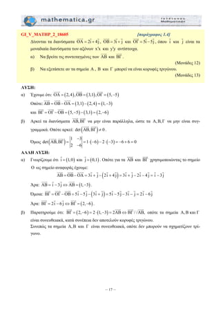 GI_V_MATHP_2_18605 [παράγραφος 1.4] 
JJJG G G 
= = ⋅ − − ⋅ − = − + = 
JJJG JJJG JJJG G G G G G G G G G G 
JJJG JJJG JJJG G G G G G G G G G G 
JJJG JJJG JJJG JJJG 
– 17 – 
JJJG G G 
Δίνονται τα διανύσματα ΟΑ = 2i + 4j 
, OB = 3i + j 
JJJG G G 
και ΟΓ = 5i − 5j 
, όπου i G 
G 
είναι τα 
και j 
μοναδιαία διανύσματα των αξόνων x ′ x και y ′ y αντίστοιχα. 
JJJG 
JJJG 
α) Να βρείτε τις συντεταγμένες των AB 
και BΓ 
. 
(Μονάδες 12) 
β) Να εξετάσετε αν τα σημεία Α , B και Γ μπορεί να είναι κορυφές τριγώνου. 
(Μονάδες 13) 
ΛΥΣΗ: 
JJJG α) Έχουμε ότι: OA = (2,4),JJJG OB = (3,1),JJJG 
OΓ = (5,−5) 
JJJG JJJG JJJG 
Οπότε:AB = OB−OA = (3,1) − (2,4) = (1,−3) 
JJJG JJJG JJJG 
και BΓ = OΓ −OB = (5,−5) − (3,1) = (2,−6) 
JJJG JJJG 
β) Αρκεί τα διανύσματα AB,BΓ 
να μην είναι παράλληλα, ώστε τα Α, Β, Γ να μην είναι συγ- 
JJJG JJJG 
γραμμικά. Οπότε αρκεί: det (AB,BΓ) ≠ 0 
. 
1 − 
3 
Όμως ( ) ( ) ( ) det AB,BΓ 1 6 2 3 6 6 0 
2 − 
6 
JJJG JJJG 
ΑΛΛΗ ΛΥΣΗ: 
G 
α) Γνωρίζουμε ότι i = (1,0) 
G 
και j = (0,1) 
JJJG 
. Οπότε για τα AB 
JJJG 
και BΓ 
χρησιμοποιώντας το σημείο 
O ως σημείο αναφοράς έχουμε: 
ΑΒ = ΟΒ−ΟΑ = 3i + j − (2i + 4 j) = 3i + j − 2i − 4 j = i − 3 j 
JJJG G G JJJG 
Άρα: ΑΒ = i − 3 j⇔ΑΒ = (1,−3) 
. 
Όμοια: ΒΓ = ΟΓ −ΟΒ = 5i − 5 j − (3i + j) = 5i − 5 j − 3i − j = 2i − 6 j 
JJJG G G JJJG 
Άρα: ΒΓ = 2i − 6 j⇔ΒΓ = (2,−6) 
. 
β) Παρατηρούμε ότι: ΒΓ = (2,−6) = 2⋅(1,−3) = 2ΑΒ⇔ΒΓ / /ΑΒ, 
οπότε τα σημεία Α, Β και Γ 
είναι συνευθειακά, κατά συνέπεια δεν αποτελούν κορυφές τριγώνου. 
Συνεπώς τα σημεία Α, Β και Γ είναι συνευθειακά, οπότε δεν μπορούν να σχηματίζουν τρί- 
γωνο. 
 
