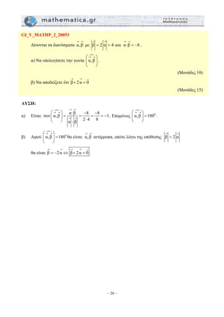 → → → → 
= = ⋅ =− . 
⎛ ⎞ ⋅ − − 
⎜ ⎟ = = = = − 
⎝ ⎠ ⋅ ⋅ 
– 20 – 
GI_V_MATHP_2_20053 
→ → 
Δίνονται τα διανύσματα α, β 
με β 2 α 4 και α β 8 
α) Να υπολογίσετε την γωνία 
n 
α, β 
⎛→ →⎞ 
⎜ ⎟ 
⎝ ⎠ 
. 
(Μονάδες 10) 
→ → 
+ = 
G 
β) Να αποδείξετε ότι β 2 α 0 
(Μονάδες 15) 
ΛΥΣΗ: 
α) Είναι: 
→ → 
n α β 8 8 συν α, β 1. 
α β 2 4 8 
→ → 
→ → 
Επομένως 
n α, β 1800 
⎛→ →⎞ 
⎜ ⎟ = 
⎝ ⎠ 
. 
β) Αφού 
n α, β 1800 
⎛→ →⎞ 
⎜ ⎟ = 
⎝ ⎠ 
→ → 
θα είναι: α, β 
→ → 
= 
αντίρροπα, οπότε λόγω της υπόθεσης β 2 α 
→ → → → 
= − ⇔ + = 
G 
θα είναι β 2α β 2 α 0 . 
 