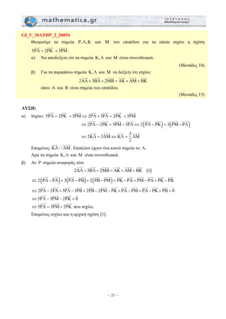 JJJG JJJG JJJG JJJG JJJJG JJJG 
JJJG JJJG JJJG JJJG JJJG JJJG JJJG JJJG 
JJJG JJJJG JJJG JJJJG 
JJJG JJJG JJJG JJJG JJJJG JJJG 
JJJG JJJG JJJG JJJG JJJG JJJG JJJG JJJG JJJG JJJG JJJG JJJG 
JJJG JJJG JJJG JJJG JJJG JJJG JJJG JJJG JJJG JJJG JJJG JJJG G 
– 21 – 
GI_V_MATHP_2_20054 
Θεωρούμε τα σημεία P,Λ,K και M του επιπέδου για τα οποία ισχύει η σχέση 
JJJG JJJG JJJG 
5PΛ = 2PK + 3PM 
. 
α) Να αποδείξετε ότι τα σημεία K,Λ και M είναι συνευθειακά. 
(Μονάδες 10) 
β) Για τα παραπάνω σημεία K, Λ και M να δείξετε ότι ισχύει: 
2AΛ + 3BΛ+ 2MB = AK + AM+ BK 
όπου A και B είναι σημεία του επιπέδου. 
(Μονάδες 15) 
ΛΥΣΗ: 
JJJG JJJG JJJG JJJG JJJG JJJG JJJG 
α) Ισχύει: 5PΛ = 2PK + 3PM⇔2PΛ+ 3PΛ = 2PK + 3PM 
⇔2PΛ− 2PK = 3PM− 3PΛ⇔ 2(PΛ− PK) = 3(PM− PΛ) 
2KΛ 3ΛM KΛ 3 ΛM 
2 
⇔ = ⇔ = 
JJJG JJJJG 
Επομένως KΛ / /ΛM 
. Επιπλέον έχουν ένα κοινό σημείο το Λ . 
Άρα τα σημεία K, Λ και M είναι συνευθειακά. 
β) Αν P σημείο αναφοράς τότε 
2AΛ+ 3BΛ + 2MB = AK + AM+ BK (1) 
⇔2(PΛ− PA)+ 3(PΛ− PB)+ 2(PB− PM) = PK − PA+ PM− PA+ PK − PB 
⇔ 2PΛ − 2PA + 3PΛ− 3PB+ 2PB− 2PM− PK + PA− PM+ PA− PK + PB = 0 
JJJG JJJG JJJG G 
⇔5PΛ− 3PM− 2PK = 0 
JJJG JJJG JJJG 
⇔5PΛ = 3PM+ 2PK 
που ισχύει. 
Επομένως ισχύει και η αρχική σχέση (1) . 
 