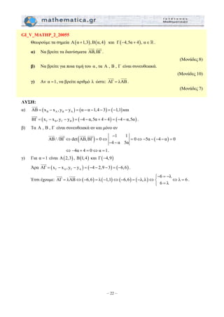 JJJG JJJG 
− 
⇔ = ⇔ = ⇔ − − − − = 
= ⇔ − = − ⇔ − = − ⇔⎨ ⇔ = ⎩ = 
– 22 – 
GI_V_MATHP_2_20055 
Θεωρούμε τα σημεία Α(α +1,3),Β(α, 4) και Γ(−4,5α + 4), α∈. 
JJJG JJJG 
α) Να βρείτε τα διανύσματα ΑΒ, ΒΓ 
. 
(Μονάδες 8) 
β) Να βρείτε για ποια τιμή του α , τα Α , Β , Γ είναι συνευθειακά. 
(Μονάδες 10) 
γ) Αν α =1, να βρείτε αριθμό λ ώστε: ΑΓ = λΑΒ 
. 
(Μονάδες 7) 
ΛΥΣΗ: 
JJJG 
α) ΑΒ = ( x − x , y − y ) = ( α − α −1,4 − 3 ) = ( −1,1 
) B A B A και 
JJJG 
( ) ( ) ( ) Γ Β Γ Β ΒΓ = x − x , y − y = −4 − α,5α + 4 − 4 = −4 − α,5α 
. 
β) Τα Α , Β , Γ είναι συνευθειακά αν και μόνο αν 
( ) 1 1 ( ) 
ΑΒ / /ΒΓ det ΑΒ, ΒΓ 0 0 5α 4 α 0 
4 α 5α 
− − 
JJJG JJJG JJJG JJJG 
⇔ −4α + 4 = 0⇔α =1. 
γ) Για α =1 είναι Α(2,3) , Β(1, 4) και Γ(−4,9) 
JJJG 
Άρα ( ) ( ) ( ) Γ Α Γ Α ΑΓ = x − x , y − y = −4 − 2,9 − 3 = −6,6 
. 
Έτσι έχουμε: ( ) ( ) ( ) ( ) ⎧− 6 = − 
λ 
ΑΓ λΑΒ 6,6 λ 1,1 6,6 λ,λ λ 6 
6 λ 
JJJG JJJG 
. 
 