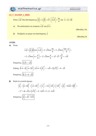 → → ⎛→ →⎞ → → → 
= = ⎜ ⎟ = = + 
→ → 
⋅ και β u . 
→ 
→ → → → ⎛→ →⎞ ⎛ − ⎞ ⋅ = ⋅ ⎜ ⎟ = ⋅ = ⋅ ⎜ ⎟ = 
⎝ ⎠ ⎝ ⎠ 
= ⋅ ⎛ − ⎞ = − ⋅ = − ⎜ ⎟ 
→ → → ⎛→ →⎞ → → ⎛→⎞ ⋅ = ⋅⎜ + ⎟ = ⋅ + ⎜ ⎟ = − + = − 
2 2 2 2 2 2 2 
→ → → → → →→ → u = α + 2β = ⎛→ α + 2β →⎞ = ⎛→⎞ ⎜ ⎟ ⎜ α ⎟ + 2 α ⋅⎜ ⎛ 2 →⎞ β ⎛ →⎞ ⎟ + ⎜ 2β ⎟ = α + 4 α β + 4 β 
= 
⎝ ⎠ ⎝ ⎠ ⎝ ⎠ ⎝ ⎠ 
– 23 – 
GI_V_MATHP_2_20056 
→ → 
Έστω α, β 
δύο διανύσματα με 
n α 2, β 2 , α, β 5π και u α 2 β . 
6 
⎝ ⎠ 
α) Να υπολογίσετε τα γινόμενα α β 
→ → 
⋅ 
(Μονάδες 16) 
β) Να βρείτε το μέτρο του διανύσματος u 
(Μονάδες 9) 
ΛΥΣΗ: 
α) Είναι: 
n 5π 6π π α β α β συν α, β 2 2συν 2 2συν 
6 6 
2 2συν π π 2 2συν π 2 
6 6 
⎝ ⎠ 
2 3 
⋅ ⋅ = − 6 
2 
→ → 
⋅ = − 
Επομένως: α β 6 . 
Επίσης: ( ) 2 2 
β u β α 2β β α 2 β 6 2 2 4 6 
⎝ ⎠ ⎝ ⎠ 
→ → 
⋅ = − 
Επομένως: β u 4 6 
β) Κατά τα γνωστά έχουμε: 
( ) 
2 
2 
2 4( 6) 2 4 4 6 2 6 4 6 
= + − + = − + = − 
→ 
= − 
Επομένως: u 6 4 6. 
 