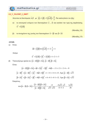 G K G K G K 
= = ⋅ ⋅ = 
G G K G G K 
G K 
G K K G G K G K G K 
( )2 2 2 2 α − 2β = α − 2β = α − 4αβ + 4 β =1− 4⋅1+ 4⋅ 4 =13 
K G K G K G K G 
G K K G 
− + − − ⋅ 
− + = = = =− 
– 24 – 
GΙ_V_MATHP_2_20057 
Δίνονται τα διανύσματα α,β με α 1, β 2,(αm,β) π 
3 
= = = 
. Να υπολογίσετε τα εξής: 
G K 
α) το εσωτερικό γινόμενο των διανυσμάτων α , β 
και κατόπιν την τιμή της παράστασης 
G G K 
( ) 2 α + α 2β 
(Μονάδες 10) 
G K 
β) το συνημίτονο της γωνίας των διανυσμάτων α − 2β 
K G 
και β + 2α 
(Μονάδες 15) 
ΛΥΣΗ: 
α) Είναι: 
αβ α β συν (αm,β) 1 2 1 1 
2 
GK G K G K 
Ακόμα 
( ) ( ) 2 2 α + α 2β = α + 2 αβ =1+ 2⋅1= 3 
G K K G 
β) Υπολογίζουμε πρώτα τα: (α − 2β)(β + 2α) 
, α − 2β 
K G 
, β + 2α 
. 
Είναι: 
( )( ) 2 2 α − 2β β + 2α = αβ + 2 α − 2 β − 4αβ = −3⋅1+ 2⋅1− 2⋅ 4 = −9 
G K G K G G K K 
G K 
. Άρα α − 2β = 13 
( )2 2 2 2 β + 2α = β + 2α = β + 4αβ + 4 α = 4 + 4⋅1+ 4⋅1=12 
K G 
. Άρα β + 2α = 12 
Επομένως 
συν (α 2β,β 2α) (α 2β)(β 2α) 9 9 13 3 3 39 
α − 2β β + 2α 13 ⋅ 12 13 ⋅ 3 ⋅ 
2 26 
G K K G 
G K K G 
 