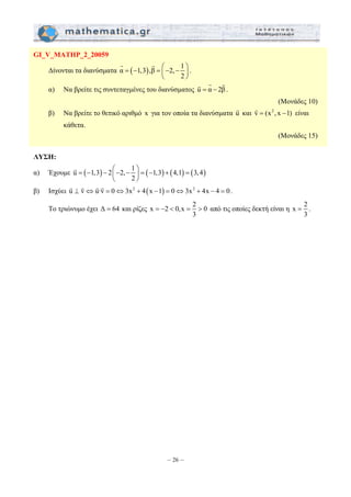 = − = ⎛− − ⎞ ⎜ ⎟ 
= − − ⎛− − ⎞ = − + = ⎜ ⎟ 
= −  =  από τις οποίες δεκτή είναι η x 2 
– 26 – 
GI_V_MATHP_2_20059 
Δίνονται τα διανύσματα α ( 1,3), β 2, 1 
2 
⎝ ⎠ 
G G 
. 
G G G . 
α) Να βρείτε τις συντεταγμένες του διανύσματος u = α − 2β 
(Μονάδες 10) 
β) Να βρείτε το θετικό αριθμό x για τον οποία τα διανύσματα u G 
και vG = (x2 , x −1) είναι 
κάθετα. 
(Μονάδες 15) 
ΛΥΣΗ: 
α) Έχουμε u ( 1,3) 2 2, 1 ( 1,3) (4,1) (3,4) 
2 
⎝ ⎠ 
G 
β) Ισχύει uG ⊥ vG ⇔uG·vG = 0⇔3x2 + 4(x −1) = 0⇔3x2 + 4x − 4 = 0 . 
Το τριώνυμο έχει Δ = 64 και ρίζες x 2 0, x 2 0 
3 
= . 
3 
 