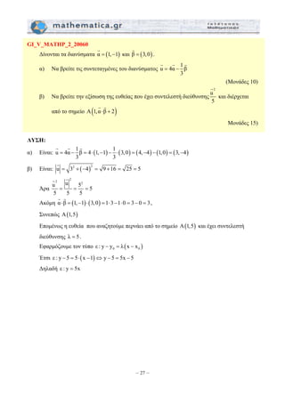 G G G 
= − = ⋅ − − ⋅ = − − = − 
– 27 – 
GI_V_MATHP_2_20060 
G 
Δίνονται τα διανύσματα α = (1,−1) 
G 
και β = (3,0) 
. 
G G G 
α) Να βρείτε τις συντεταγμένες του διανύσματος u 4α 1 β 
3 
= − 
(Μονάδες 10) 
β) Να βρείτε την εξίσωση της ευθείας που έχει συντελεστή διεύθυνσης 
G 
2 u 
5 
και διέρχεται 
G G 
από το σημείο A(1,α ⋅β + 2) 
Μονάδες 15) 
ΛΥΣΗ: 
α) Είναι: u 4α 1 β 4 (1, 1) 1 (3,0) (4, 4) (1,0) (3, 4) 
3 3 
G 
β) Είναι: u = 32 + (−4)2 = 9 +16 = 25 = 5 
Άρα 
G G 
u 2 2 u = = 52 = 
5 
5 5 5 
G G 
Ακόμη α ⋅β = (1,−1)⋅(3,0) =1⋅3−1⋅0 = 3− 0 = 3 
, 
Συνεπώς A(1,5) 
Επομένως η ευθεία που αναζητούμε περνάει από το σημείο A(1,5) και έχει συντελεστή 
διεύθυνσης λ = 5. 
Εφαρμόζουμε τον τύπο ( ) 0 0 ε : y − y = λ x − x 
Έτσι ε : y − 5 = 5⋅(x −1)⇔ y − 5 = 5x − 5 
Δηλαδή ε : y = 5x 
 