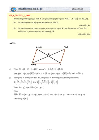 ⎛ + + ⎞ ⎛ ⎞ ⎜ ⎟ = ⎜ ⎟ 
⎝ ⎠ ⎝ ⎠ 
– 28 – 
GI_V_MATHP_2_20061 
Δίνεται παραλληλόγραμμο ΑΒΓΔ με τρεις κορυφές τα σημεία Α(1,1) , Γ(4,3) και Δ(2,3) . 
α) Να υπολογίσετε τα μήκη των πλευρών του ΑΒΓΔ . 
(Μονάδες 9) 
β) Να υπολογίσετε τις συντεταγμένες του σημείου τομής Κ των διαγωνίων ΑΓ και ΒΔ , 
καθώς και τις συντεταγμένες της κορυφής Β . 
(Μονάδες 16) 
ΛΥΣΗ: 
JJJG 
α) Είναι AΔ = (2 −1,3−1) = (1,2) 
JJJG 
και ΔΓ = (4 − 2,3− 3) = (2,0) 
JJJG 
Έτσι (BΓ) = (AΔ) = AΔ = 12 + 22 = 5 
JJJG 
και (AB) = (ΔΓ) = ΔΓ = 22 + 02 = 4 = 2 
β) Το σημείο Κ είναι μέσο του AΓ , επομένως οι συντεταγμένες του σημείου είναι: 
A Γ A Γ K x x , y y 
⎛ + + ⎞ 
⎜ ⎝ 2 2 
⎟ 
⎠ 
, άρα K 1 4 ,1 3 K 5 ,2 
2 2 2 
JJJG 
Έστω B(x, y) , άρα AB = (x −1, y −1) 
Είναι 
JJJG ΔΓ⇔(JJJG 
AB = x −1, y −1) = (2,0)⇔ x −1= 2 
⇔ x −1 = 2 και y −1 = 0 ⇔ x = 3 και y =1 
Επομένως B(3,1) 
 