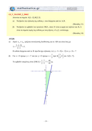 = ⋅ ⋅ = 
– 29 – 
GI_V_MATHP_2_20062 
Δίνονται τα σημεία A(1,−2), B(2,3) . 
α) Να βρείτε την εξίσωση της ευθείας ε που διέρχεται από τα A,B. 
(Μονάδες 11) 
β) Να βρείτε το εμβαδόν του τριγώνου OKΛ , όπου O είναι η αρχή των αξόνων και K, Λ 
είναι τα σημεία τομής της ευθείας με τους άξονες x′x, y′y αντίστοιχα. 
(Μονάδες 14) 
ΛΥΣΗ: 
α) Αφού A B x ≠ x , ορίζεται συντελεστής διεύθυνσης για το AB και είναι ίσος με 
3 − ( − 
2) 
λ = = 
5 
2 − 
1 
. 
Η ευθεία διέρχεται από το B άρα θα έχει εξίσωση: (ε) : y − 3 = 5(x − 2)⇔ y = 5x − 7 
β) Για x = 0 έχουμε y = −7 και για y = 0 έχουμε x 7 
= άρα K 7 ,0 
5 
⎛ ⎞ 
⎜ ⎝ 5 
⎟ 
⎠ 
και Λ(0,−7) . 
To εμβαδόν επομένως είναι (OKΛ) 1 7 7 49 τ.μ. 
2 5 10 
 
