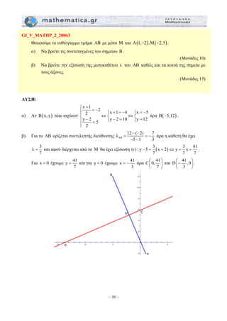 λ 12 ( 2) 7 
= και αφού διέρχεται από το M θα έχει εξίσωση ( ) : y 5 3 (x 2) y 3 x 41 
= − άρα C 0, 41 
= και για y = 0 έχουμε x 41 
– 30 – 
GI_V_MATHP_2_20063 
Θεωρούμε το ευθύγραμμο τμήμα AB με μέσο M και A(1,−2), M(−2,5) . 
α) Να βρείτε τις συντεταγμένες του σημείου B . 
(Μονάδες 10) 
β) Να βρείτε την εξίσωση της μεσοκαθέτου ε του AB καθώς και τα κοινά της σημεία με 
τους άξονες. 
(Μονάδες 15) 
ΛΥΣΗ: 
α) Αν B(x, y) τότε ισχύουν 
x 1 2 x 1 4 x 5 2 
y 2 5 y 2 10 y 12 
2 
⎧ + ⎪ = − + = − = − ⎪ ⎧ ⎧ ⎨ ⇔⎨ ⇔⎨ ⎪ − ⎩ − = ⎩ = = 
⎪⎩ 
άρα B(−5,12) . 
β) Για το AB ορίζεται συντελεστής διεύθυνσης AB 
− − 
= = − 
5 1 3 
− − 
άρα η κάθετη θα έχει 
λ 3 
7 
ε − = + ⇔ = + . 
7 7 7 
Για x = 0 έχουμε y 41 
7 
3 
⎛ ⎞ 
⎜ ⎝ 7 
⎟ 
⎠ 
και D 41,0 
⎜ ⎛− ⎞ ⎝ 3 
⎟ 
⎠ 
. 
 