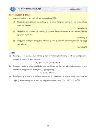 – 31 – 
GI_V_MATHP_2_20065 
Δίνεται η ευθεία ε : x + y + 2 = 0 και το σημείο Α(5,1) . 
α) Να βρείτε την εξίσωση της ευθείας 1 η , η οποία διέρχεται από το Α και είναι κάθετη 
προς την ευθεία ε . 
(Μονάδες 9) 
β) Να βρείτε την εξίσωση της ευθείας 2 η , η οποία διέρχεται από το Α και είναι παράλληλη 
προς τον άξονα x x ′ . 
(Μονάδες 7) 
γ) Να βρείτε το σημείο τομής των ευθειών 1 η και 2 η και την απόστασή του από την αρχή 
των αξόνων. 
(Μονάδες 9) 
ΛΥΣΗ: 
α) Επειδή ε λ = −1 και 1 η ⊥ ε , η ευθεία 1 η έχει συντελεστή διεύθυνσης 1 λ =1 και επειδή διέρχε- 
ται από το σημείο A έχει εξίσωση: 
( ) 1 η : y−1 =1 x − 5 ⇔ y = x − 4 
β) Επειδή η ευθεία 2 η είναι παράλληλη προς τον άξονα x x ′ έχει συντελεστή διεύθυνσης 2 λ = 0 
και επειδή διέρχεται από το σημείο A έχει εξίσωση: 
2 A η : y = y ⇔ y =1. 
γ) Επειδή και η 1 η και η 2 η διέρχονται από το A προφανώς το σημείο τομής τους είναι το 
A(5,1) . Η απόσταση του A από την αρχή των αξόνων είναι: (OA) = 52 +12 = 26 . 
 