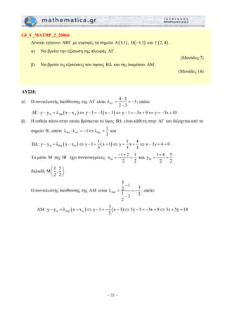 = = − 
λ λ 1 λ 1 
⋅ =− ⇔ = και 
ΒΔ : y y λ x x y 1 1 x 1 y 1 x 4 x 3y 4 0 
− = − ⇔ − = + ⇔ = + ⇔ − + = . 
x 1 2 1 
− + 
= = και M 
5 1 3 λ 21 3 5 
ΑM: y − y = λ x − x ⇔ y − 1 =− 3 x − 3 ⇔ 5y − 5 =− 3x + 9 ⇔ 3x + 5y = 
14 
– 32 – 
GI_V_MATHP_2_20066 
Δίνεται τρίγωνο ΑΒΓ με κορυφές τα σημεία Α(3,1) , Β(−1,1) και Γ(2, 4) . 
α) Να βρείτε την εξίσωση της πλευράς ΑΓ . 
(Μονάδες 7) 
β) Να βρείτε τις εξισώσεις του ύψους ΒΔ και της διαμέσου ΑΜ . 
(Μονάδες 18) 
ΛΥΣΗ: 
α) Ο συντελεστής διεύθυνσης της ΑΓ είναι ΑΓ 
− 
λ 4 1 3 
2 − 
3 
, οπότε 
( ) ( ) A ΑΒ A ΑΓ : y − y = λ x − x ⇔ y −1 = −3 x − 3 ⇔ y −1= −3x + 9⇔ y = −3x +10 . 
β) Η ευθεία πάνω στην οποία βρίσκεται το ύψος ΒΔ είναι κάθετη στην ΑΓ και διέρχεται από το 
σημείο Β , οπότε BΔ ΑΓ ΒΔ 
3 
( ) ( ) Β ΒΔ Β 
3 3 3 
Το μέσο Μ της ΒΓ έχει συντεταγμένες: M 
2 2 
+ 
y = 1 4 = 
5 
2 2 
δηλαδή M 1 , 5 
⎛ ⎞ 
⎜ ⎟ 
⎝ 2 2 
⎠ 
. 
Ο συντελεστής διεύθυνσης της ΑΜ είναι ΑM 
2 
− 
= = − 
− 
, οπότε 
( ) ( ) A ΑM A 
5 
 
