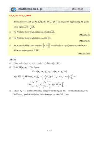 JJJG 
⎛ − ⎞ ⎜ ⎟ 
⎝ ⎠ 
AM 1 AB x 5, y 4 1 4,2 x 5, y 4 1, 1 
= ⇔ + − = ⇔ + − = ⎛ ⎞⇔ ⎜ ⎟ 
x 5 1 x 4 
y 4 1 y 9 
⎧ + = ⎧ = − 
⇔⎪ ⇔⎪ ⎨ ⎨ 
⎪ − = ⎪ = ⎩ ⎩ 
– 33 – 
GI_V_MATHP_2_20068 
Δίνεται τρίγωνο ΑΒΓ με Α(−5, 4) , Β(−1,6) , Γ(4,1) και σημείο Μ της πλευράς ΑΒ για το 
JJJJG 1 JJJG 
οποίο ισχύει AM AB 
4 
= 
. 
α) Να βρείτε τις συντεταγμένες του διανύσματος AB 
. 
(Μονάδες 6) 
β) Να βρείτε τις συντεταγμένες του σημείου Μ . 
(Μονάδες 9) 
γ) Αν το σημείο Μ έχει συντεταγμένες 4, 9 
2 
, να υπολογίσετε την εξίσωση της ευθείας που 
διέρχεται από τα σημεία Γ , Μ . 
(Μονάδες 10) 
ΛΥΣΗ: 
JJJG 
α) Είναι: AB = ( x − x , y − y ) = ( −1− ( −5 ) ,6 − 4 ) = ( 4,2 
) B A B A . 
β) Έστω ( ) M M M x ,y . Τότε έχουμε 
JJJJG 
( ) ( ) M A M A M M AM = x − x , y − y = x + 5, y − 4 
Άρα ( ) ( ) ( ) M M M M 
4 4 2 
⎝ ⎠ 
JJJJG JJJG 
M M 
M M 
2 2 
. Άρα 9 M 4,2 
⎛− ⎞ ⎜ ⎟ 
⎝ ⎠ 
. 
γ) Επειδή M Γ x = x για την ευθεία που διέρχεται από τα σημεία Μ,Γ δεν ορίζεται συντελεστής 
διεύθυνσης, η ευθεία αυτή είναι κατακόρυφη με εξίσωση ΜΓ : x = 4 . 
 