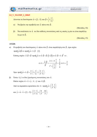 =⎛ ⎞ 
⎜ ⎟ 
⎝ ⎠ 
G G G G G G G G G G G 
α ⋅ β 2 ⋅ 1 − 3 ⋅ 
1 1 λ 2 2 5 λ 2 β 1 1 5 2 
4 ⇔ = = = ⇔ = 
G G 
x προβ α 2 , 1 
= =⎛ ⎞ 
⎜ ⎟ 
⎝ ⎠ 
= − = − − ⎛ ⎞ = ⎛ − ⎞ ⎜ ⎟ ⎜ ⎟ 
– 34 – 
GI_V_MATHP_2_20069 
G 
Δίνονται τα διανύσματα α = (2,−3) 
και β 1, 1 
2 
G 
. 
α) Να βρείτε την προβολή του α G 
πάνω στο β G 
. 
(Μονάδες 10) 
β) Να αναλύσετε το α G 
σε δύο κάθετες συνιστώσες από τις οποίες η μία να είναι παράλλη- 
λη με το β G 
. 
(Μονάδες 15) 
ΛΥΣΗ: 
α) Η προβολή του διανύσματος α G 
πάνω στο β G 
είναι παράλληλη στο β G 
, άρα ισχύει 
G G G G 
 
( ) β β προβG α β⇔ προβG α = λ ⋅β 1 
Επίσης ισχύει: ( ) 2 
β α ⋅β = β ⋅ προβG α⇔α ⋅β = β ⋅ λ ⋅β ⇔α ⋅β = λ ⋅β ⇔ 
. 
2 2 
2 
+ ⎛ ⎞ ⎜ ⎟ 
⎝ ⎠ 
G G 
G 
G G 
προβ α λ β 2 1, 1 2 , 1 
Άρα β 
= ⋅ = ⎛ ⎞ = ⎛ ⎞ ⎜ ⎟ ⎜ ⎟ 
5 2 5 5 
⎝ ⎠ ⎝ ⎠ 
G ⋅ 
. 
β) Έστω x, y G G οι δύο ζητούμενες συνιστώσες του α G 
. 
G G G 
Οπότε ισχύει α = x + y 
, x y ⊥ G G και x β G 
G  . 
Από τα παραπάνω προκύπτει ότι β 
5 5 
G 
και y α x (2, 3) 2 , 1 8 , 16 
5 5 5 5 
⎝ ⎠ ⎝ ⎠ 
G G G 
. 
 