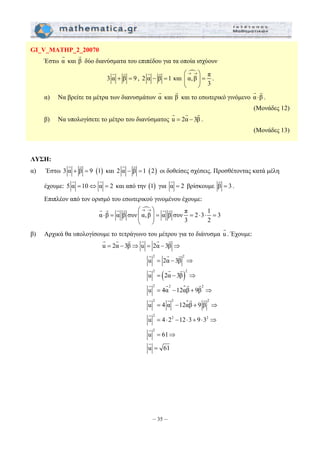 G G 
G G G G G G 
G G G G G G 
u 2α 3β u 2α 3β 
= − ⇒ = − ⇒ 
G 2 G G 
2 
G G G 
G G G G 
G G G G 
G 
G 
G 
u 2α 3β 
u 2α 3β 
u 4α 12αβ 9β 
u 4α 12αβ 9 β 
u 4 2 12 3 9 3 
u 61 
u 61 
= − ⇒ 
= − ⇒ 
= − + ⇒ 
= − + ⇒ 
= ⋅ − ⋅ + ⋅ ⇒ 
= ⇒ 
= 
2 2 
2 2 2 
– 35 – 
GI_V_MATHP_2_20070 
Έστω α G 
και β G 
δύο διανύσματα του επιπέδου για τα οποία ισχύουν 
G G 
3 α + β = 9 
, 2 α − β =1 
και 
n π α, β 
3 
⎛→ →⎞ 
⎜ ⎟ = 
⎝ ⎠ 
. 
G G 
α) Να βρείτε τα μέτρα των διανυσμάτων και β και το εσωτερικό γινόμενο α ⋅β 
α G 
G 
. 
(Μονάδες 12) 
G G G 
β) Να υπολογίσετε το μέτρο του διανύσματος u = 2α − 3β 
. 
(Μονάδες 13) 
ΛΥΣΗ: 
G G 
α) Έστω 3 α + β = 9 (1) 
G G 
και 2 α − β =1 (2) 
οι δοθείσες σχέσεις. Προσθέτοντας κατά μέλη 
G G 
έχουμε: 5 α =10⇔ α = 2 
G 
και από την (1) για α = 2 
G 
βρίσκουμε β = 3 
. 
Επιπλέον από τον ορισμό του εσωτερικού γινομένου έχουμε: 
n π α β α β συν α, β α β 2 3 1 3 
2 
συν 
3 
⎛→ →⎞ 
⋅ = ⎜ ⎟ = = ⋅ ⋅ = 
⎝ ⎠ 
β) Αρχικά θα υπολογίσουμε το τετράγωνο του μέτρου για το διάνυσμα u G 
. Έχουμε: 
( ) 
 
 
2 2 2 
2 2 2 
2 
 