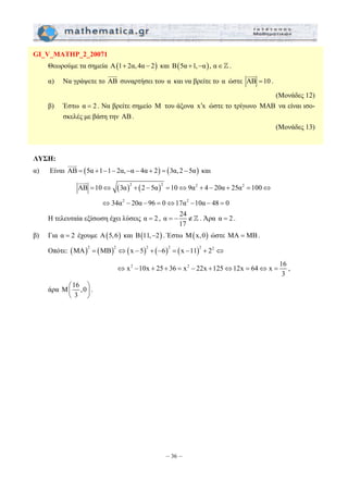 = − ∉] . Άρα α = 2 . 
⇔ − + + = − + ⇔ = ⇔ = , 
– 36 – 
GI_V_MATHP_2_20071 
Θεωρούμε τα σημεία Α(1+ 2α, 4α − 2) και Β(5α +1,−α), α∈] . 
JJJG 
α) Να γράψετε το AB 
JJJG 
συναρτήσει του α και να βρείτε το α ώστε AB =10 
. 
(Μονάδες 12) 
β) Έστω α = 2 . Να βρείτε σημείο Μ του άξονα x′x ώστε το τρίγωνο ΜΑΒ να είναι ισο- 
σκελές με βάση την ΑΒ . 
(Μονάδες 13) 
ΛΥΣΗ: 
JJJG 
α) Είναι AB = (5α +1−1− 2α,−α − 4α + 2) = (3α, 2 − 5α) 
και 
JJJG 
AB =10⇔ (3α)2 + (2 − 5α)2 =10⇔9α2 + 4 − 20α + 25α2 =100⇔ 
⇔34α2 − 20α − 96 = 0⇔17α2 −10α − 48 = 0 
Η τελευταία εξίσωση έχει λύσεις α = 2 , α 24 
17 
β) Για α = 2 έχουμε Α(5,6) και Β(11,−2) . Έστω Μ(x,0) ώστε ΜΑ = ΜΒ. 
Οπότε: (MA)2 = (MB)2 ⇔(x − 5)2 + (−6)2 = (x −11)2 + 22 ⇔ 
x2 10x 25 36 x2 22x 125 12x 64 x 16 
3 
άρα Μ 16 ,0 
⎛ ⎞ 
⎜ ⎝ 3 
⎟ 
⎠ 
. 
 