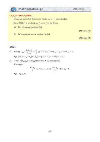 6 x 2 x 2 
2 
– 37 – 
GI_V_MATHP_2_20072 
Θεωρούμε μια ευθεία (ε) και ένα σημείο Α(6,−1) εκτός της (ε) . 
Έστω Μ(2,1) η προβολή του Α στην (ε) . Να βρείτε: 
α) Την εξίσωση της ευθείας (ε) . 
(Μονάδες 13) 
β) Το συμμετρικό του Α ως προς την (ε) . 
(Μονάδες 12) 
ΛΥΣΗ: 
α) Επειδή 
( ) 
1 1 1 λ 
ΑΜ 
− − 
= =− 
2 − 
6 2 
και ΑΜ ⊥ (ε) είναι ε ΑΜ ε λ ⋅ λ = −1⇔ λ = 2 . 
Άρα ( ) ( ) ( ) M ε M ε : y − y = λ x − x ⇔ y −1= 2 x − 2 ⇔ y = 2x − 3 
β) Έστω ( ) B B B x , y το συμμετρικό του Α ως προς την (ε) . 
Τότε ισχύει 
B 
B 
+ 
1 y 1 y 3 
2 
= ⇔ = − και B 
B 
− + 
= ⇔ = . 
Άρα B(−2,3) . 
 