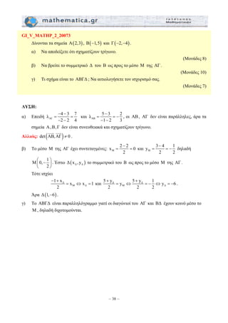 λ 5 3 2 
= = − 
− − 
x 2 2 0 
= = και M 
5 + y 5 + 
y y 1 y 6 
2 2 2 
= ⇔ =− ⇔ =− . 
– 38 – 
GI_V_MATHP_2_20073 
Δίνονται τα σημεία A(2,3) , B(−1,5) και Γ(−2,−4) . 
α) Να αποδείξετε ότι σχηματίζουν τρίγωνο. 
(Μονάδες 8) 
β) Να βρείτε το συμμετρικό Δ του Β ως προς το μέσο Μ της ΑΓ . 
(Μονάδες 10) 
γ) Τι σχήμα είναι το ΑΒΓΔ ; Να αιτιολογήσετε τον ισχυρισμό σας. 
(Μονάδες 7) 
ΛΥΣΗ: 
α) Επειδή ΑΓ 
λ 4 3 7 
− − 
= = 
− − 
2 2 4 
και ΑB 
− 
1 2 3 
, οι ΑΒ , ΑΓ δεν είναι παράλληλες, άρα τα 
σημεία Α , Β, Γ δεν είναι συνευθειακά και σχηματίζουν τρίγωνο. 
JJJG JJJG 
Αλλιώς: det (AB,AΓ) ≠ 0 
. 
β) Το μέσο Μ της ΑΓ έχει συντεταγμένες: M 
− 
2 
− 
y 3 4 1 
= = − δηλαδή 
2 2 
M 0, 1 
⎛ − ⎞ ⎜ ⎝ 2 
⎟ 
⎠ 
. Έστω ( ) Δ Δ Δ x ,y το συμμετρικό του Β ως προς το μέσο Μ της ΑΓ . 
Τότε ισχύει 
1 x Δ 
x x 1 
2 
M Δ 
− + 
= ⇔ = και Δ Δ 
Μ Δ 
Άρα Δ(1,−6) . 
γ) Το ΑΒΓΔ είναι παραλληλόγραμμο γιατί οι διαγώνιοί του ΑΓ και ΒΔ έχουν κοινό μέσο το 
Μ , δηλαδή διχοτομούνται. 
 