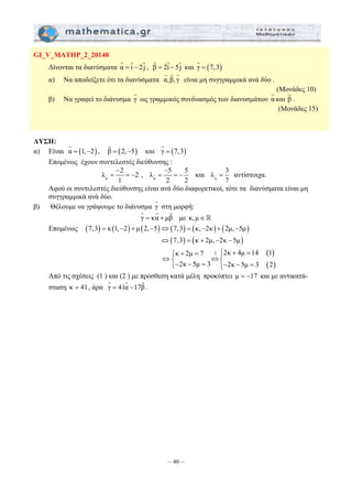 G G G 
G G G 
− 
G = = − και α 
G G G 
– 40 – 
GI_V_MATHP_2_20148 
G G G 
Δίνονται τα διανύσματα α = i − 2j 
, β = 2i − 5j 
G 
και γ = (7,3) 
α) Να αποδείξετε ότι τα διανύσματα α,β, γ 
είναι μη συγγραμμικά ανά δύο . 
(Μονάδες 10) 
β) Να γραφεί το διάνυσμα γ G 
ως γραμμικός συνδυασμός των διανυσμάτων α G 
και β G 
. 
(Μονάδες 15) 
ΛΥΣΗ: 
G 
α) Είναι α = (1,−2) 
G 
, β = (2,−5) 
G 
και γ = (7,3) 
Επομένως έχουν συντελεστές διεύθυνσης : 
λ 2 2 
G = = − , α 
α 
− 
1 
λ 5 5 
2 2 
λ 3 
G = αντίστοιχα. 
7 
Αφού οι συντελεστές διεύθυνσης είναι ανά δύο διαφορετικοί, τότε τα διανύσματα είναι μη 
συγγραμμικά ανά δύο. 
β) Θέλουμε να γράψουμε το διάνυσμα γ G 
στη μορφή: 
γ = κα + μβ 
με κ,μ ∈  
Επομένως (7,3) = κ (1,−2) + μ (2,−5)⇔(7,3) = (κ,−2κ) + (2μ,−5μ) 
⇔(7,3) = (κ + 2μ,−2κ − 5μ) 
( ) 
( ) 
κ 2μ 7 2 2κ 4μ 14 1 
2κ 5μ 3 2κ 5μ 3 2 
⎧ + = ⋅ ⎧⎪ + = ⇔⎨ ⇔⎨ ⎩− − = ⎩⎪− − = 
Από τις σχέσεις (1 ) και (2 ) με πρόσθεση κατά μέλη προκύπτει μ = −17 και με αντικατά- 
G G G 
σταση κ = 41, άρα γ = 41α −17β 
. 
 