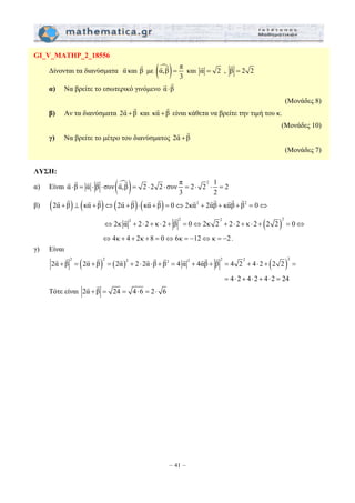 G G και αG = 2 , β = 2 2 
G G 
G G και κα +β 
G G 
⋅ = ⋅ ⋅ = ⋅ ⋅ = ⋅ ⋅ = 
G G G G G G G G G G G G G G 
G G 
G G G G G G G G G G G G 
– 41 – 
GI_V_MATHP_2_18556 
Δίνονται τα διανύσματα α G 
και β G 
με (αm,β) π 
3 
= 
G 
α) Να βρείτε το εσωτερικό γινόμενο α ⋅β 
(Μονάδες 8) 
β) Αν τα διανύσματα 2α +β 
G G είναι κάθετα να βρείτε την τιμή του κ. 
(Μονάδες 10) 
γ) Να βρείτε το μέτρο του διανύσματος 2α +β 
(Μονάδες 7) 
ΛΥΣΗ: 
α) Είναι α β α β συν (αm,β) 2 2 2 συν π 2 22 1 2 
3 2 
G G G G G G 
β) (2α +β) ⊥ (κα +β)⇔(2α +β)⋅(κα + β) = 0⇔2κα2 + 2αβ + καβ + β2 = 0⇔ 
( )2 2 2 2 ⇔2κ α + 2⋅ 2 + κ ⋅ 2 + β = 0⇔2κ 2 + 2⋅ 2 + κ ⋅ 2 + 2 2 = 0⇔ 
⇔ 4κ + 4 + 2κ + 8 = 0⇔6κ = −12⇔ κ = −2 . 
γ) Είναι 
( ) ( ) ( )2 2 2 2 2 2 2 2 2α + β = 2α + β = 2α + 2⋅ 2α⋅β + β = 4 α + 4αβ + β = 4 2 + 4⋅ 2 + 2 2 = 
= 4⋅ 2 + 4⋅ 2 + 4⋅ 2 = 24 
G G 
Τότε είναι 2α + β = 24 = 4⋅6 = 2⋅ 6 
