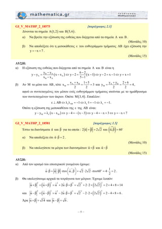 GI_V_MATHP_2_18575 [παράγραφος 2.1] 
Δίνονται τα σημεία Α(1, 2) και Β(5,6) . 
α) Να βρείτε την εξίσωση της ευθείας που διέρχεται από τα σημεία Α και B . 
− − 
y − y = y y x − x ⇔ y − 2 = 6 2 x − 1 ⇔ y − 2 = x − 1 ⇔ y = x + 
1 
x − x 5 − 
1 
+ + 
x x x 1 5 3 
+ + 
y y y 2 6 4 
= = = και A B 
G G G G G G 
⎛ ∧ ⎞ ⋅ = ⋅ ⋅ ⎜ ⎟ = ⋅ ⋅ = ⋅ = 
– 5 – 
(Μονάδες 10) 
β) Να αποδείξετε ότι η μεσοκάθετος ε του ευθυγράμμου τμήματος ΑΒ έχει εξίσωση την 
y = −x + 7 . 
(Μονάδες 15) 
ΛΥΣΗ: 
α) Η εξίσωση της ευθείας που διέρχεται από τα σημεία A και B είναι η 
B A ( ) ( ) 
A A 
B A 
β) Αν M το μέσο του AB, τότε A B 
M 
2 2 
M 
= = = , 
2 2 
αφού οι συντεταγμένες του μέσου ενός ευθυγράμμου τμήματος ισούνται με το ημιάθροισμα 
των συντεταγμένων των άκρων. Οπότε M(3, 4) . Επιπλέον: 
ε AB ε ε ε ⊥ AB⇔λ λ = −1⇔λ ·1= −1⇔λ = −1. 
Οπότε η εξίσωση της μεσοκαθέτου της ε της AB είναι: 
( ) ( ) M ε M y − y = λ x − x ⇔ y − 4 = − x − 3 ⇔ y − 4 = −x + 3⇔ y = −x + 7 
GI_V_MATHP_2_18581 [παράγραφος 1.5] 
G G και (αm,β)= 60D G G 
Έστω τα διανύσματα α G 
και β G 
για τα οποία : 2 α = β = 2 2 
G G . 
α) Να αποδείξετε ότι α⋅β = 2 
(Μονάδες 10) 
G G και α −β 
β) Να υπολογίσετε τα μέτρα των διανυσμάτων α +β 
G G 
(Μονάδες 15) 
ΛΥΣΗ: 
α) Από τον ορισμό του εσωτερικού γινομένου έχουμε: 
α β α β συν α , β 2 2 2 συν60ο 4 1 2 
2 
⎝ ⎠ 
. 
β) Θα υπολογίσουμε αρχικά τα τετράγωνα των μέτρων. Έχουμε λοιπόν: 
G G G G G G G G 
( ) ( )2 2 2 2 2 2 α + β = α +β = α + 2α ⋅β + β = 2 + 2⋅ 2 + 2 2 = 2 + 4 + 8 =14 
G G G G G G G G 
και ( ) ( )2 2 2 2 2 2 α −β = α −β = α − 2α⋅β + β = 2 − 2⋅ 2 + 2 2 = 2 − 4 + 8 = 6 
. 
G G 
Άρα α +β = 14 
G G 
και α −β = 6 
. 
 