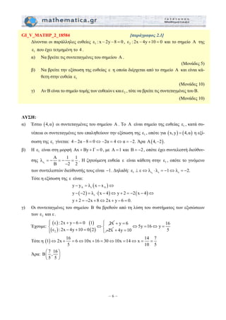GI_V_MATHP_2_18584 [παράγραφος 2.1] 
Δίνονται οι παράλληλες ευθείες ε1 : x − 2y −8 = 0 , 2 ε : 2x − 4y +10 = 0 και το σημείο Α της 
1 ε που έχει τετμημένη το 4 . 
α) Να βρείτε τις συντεταγμένες του σημείου Α . 
y y λ x x 
y 2 λ x 4 y 2 2 x 4 
y 2 2x 8 2x y 6 0. 
− = − ⇔ 
− − = ⋅ − ⇔ + = − − ⇔ 
+ = − + ⇔ + − = 
⎪⎧ ⎧ ⎨ ⎨ ⇔ = ⇔ = 
⎩⎪ ⎩ + = 
⇔ + = ⇔ + = ⇔ = ⇔ = = 
– 6 – 
(Μονάδες 5) 
β) Να βρείτε την εξίσωση της ευθείας ε η οποία διέρχεται από το σημείο Α και είναι κά- 
θετη στην ευθεία 1 ε 
(Μονάδες 10) 
γ) Αν Β είναι το σημείο τομής των ευθειών ε και 2 ε , τότε να βρείτε τις συντεταγμένες του Β. 
(Μονάδες 10) 
ΛΥΣΗ: 
α) Έστω (4,α) οι συντεταγμένες του σημείου A . Το A είναι σημείο της ευθείας 1 ε , κατά συ- 
νέπεια οι συντεταγμένες του επαληθεύουν την εξίσωση της 1 ε , οπότε για (x, y) = (4,α) η εξί- 
σωση της 1 ε γίνεται: 4 − 2α −8 = 0⇔ −2α = 4⇔α = −2. Άρα Α(4,−2). 
β) Η 1 ε είναι στη μορφή Αx + By + Γ = 0 , με Α =1 και Β = −2 , οπότε έχει συντελεστή διεύθυν- 
λ Α 1 1 
σης ε1 
= − = − = 
Β − 
2 2 
. Η ζητούμενη ευθεία ε είναι κάθετη στην 1 ε , οπότε το γινόμενο 
των συντελεστών διεύθυνσής τους είναι −1. Δηλαδή: 1 ε1 ε ε ε ⊥ ε⇔λ ⋅ λ = −1⇔λ = −2. 
Τότε η εξίσωση της ε είναι: 
( ) 
A ε A 
( ) ( ) ( ) 
ε 
γ) Οι συντεταγμένες του σημείου B θα βρεθούν από τη λύση του συστήματος των εξισώσεων 
των 2 ε και ε . 
Έχουμε: 
( ) ( ) 
( ) ( ) 2 
ε : 2x + y − 6 = 
0 1 ⇔ 
2x 
ε : 2x − 4y + 10 = 
0 2 
y 6 
2x 
+ = 
− 
5y 16 y 16 
4y 10 5 
Τότε η (1) 2x 16 6 10x 16 30 10x 14 x 14 7 
5 10 5 
Άρα: Β 7 ,16 
⎛ ⎞ 
⎜ ⎟ 
⎝ 5 5 
⎠ 
 