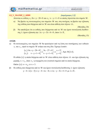 GI_V_MATHP_2_18589 [παράγραφος 2.2] 
Δίνονται οι ευθείες ε1 :8x + y − 28=0 και 2 ε : x − y +1 = 0 οι οποίες τέμνονται στο σημείο Μ. 
α) Να βρείτε τις συντεταγμένες του σημείου Μ και, στη συνέχεια, να βρείτε την εξίσωση 
της ευθείας που διέρχεται από το Μ και είναι κάθετη στον άξονα x x ′ . 
ε :8x y 28 0 9x 27 0 x 3 
ε : x y 1 0 x y 1 0 y 4 
– 8 – 
(Μονάδες 10) 
β) Να αποδείξετε ότι οι ευθείες που διέρχονται από το Μ και έχουν συντελεστή διεύθυν- 
σης λ έχουν εξίσωση την: λx − y − 3λ + 4 = 0 , όπου λ∈. 
(Μονάδες 15) 
ΛΥΣΗ: 
α) Οι συντεταγμένες του σημείου M θα προκύψουν από τη λύση του συστήματος των ευθειών 
1 ε και 2 ε , αφού το σημείο Μ ανήκει και στις δύο. Έχουμε λοιπόν: 
( ) 
( ) 
1 
2 
+ − = ⎪⎫ + − = ⎫ = ⎫ ⎬⇒ ⎬⇒ ⎬ − + = ⎪⎭ − + = ⎭ = ⎭ 
. Άρα M(3, 4) . 
Η ευθεία (ε) η οποία διέρχεται από το Μ είναι κάθετη στον άξονα x′x και έχει εξίσωση της 
μορφής o x = x , όπου o x η τετμημένη του γνωστού σημείου από το οποίο διέρχεται. 
Οπότε ( ) M ε : x = x ⇔ x = 3 . 
β) Οι ευθείες που διέρχονται από το M και έχουν συντελεστή διεύθυνσης λ έχουν εξίσωση: 
y − 4 = λ (x − 3)⇒ y − 4 = λx − 3λ⇒λx − y − 3λ + 4 = 0 με λ∈. 
 