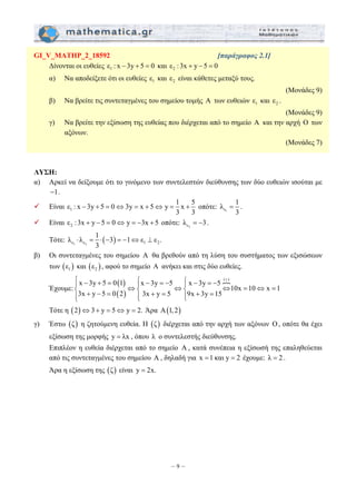 GI_V_MATHP_2_18592 [παράγραφος 2.1] 
Δίνονται οι ευθείες ε1 : x −3y + 5 = 0 και 2 ε : 3x + y − 5 = 0 
α) Να αποδείξετε ότι οι ευθείες 1 ε και 2 ε είναι κάθετες μεταξύ τους. 
ε : x 3y 5 0 3y x 5 y 1 x 5 
− + = ⇔ = + ⇔ = + οπότε: ε1 
⎧ − + = ⎧ − = − ⎧ − = − + ⎪ ⇔⎪ ⇔⎪ ⇔ = ⇔ = ⎨ + − = ⎨ + = ⎨ + = ⎪⎩ ⎪⎩ ⎪⎩ 
– 9 – 
(Μονάδες 9) 
β) Να βρείτε τις συντεταγμένες του σημείου τομής Α των ευθειών 1 ε και 2 ε . 
(Μονάδες 9) 
γ) Να βρείτε την εξίσωση της ευθείας που διέρχεται από το σημείο Α και την αρχή Ο των 
αξόνων. 
(Μονάδες 7) 
ΛΥΣΗ: 
α) Αρκεί να δείξουμε ότι το γινόμενο των συντελεστών διεύθυνσης των δύο ευθειών ισούται με 
−1. 
9 Είναι 1 
3 3 
λ 1 
= . 
3 
9 Είναι 2 ε : 3x + y − 5 = 0⇔ y = −3x + 5 οπότε: ε2 λ = −3. 
λ λ 1 3 1 ε ε . 
Τότε: ⋅ = ⋅ ( − ) =− ⇔ ⊥ 
ε1 ε2 1 2 
3 
β) Οι συντεταγμένες του σημείου A θα βρεθούν από τη λύση του συστήματος των εξισώσεων 
των ( ) 1 ε και ( ) 2 ε , αφού το σημείο A ανήκει και στις δύο ευθείες. 
Έχουμε: 
( ) 
( ) 
P( ) x 3y 5 0 1 x 3y 5 x 3y 5 
10x 10 x 1 
3x y 5 0 2 3x y 5 9x 3y 15 
Τότε η (2)⇔3+ y = 5⇔ y = 2. Άρα Α(1, 2) 
γ) Έστω (ζ) η ζητούμενη ευθεία. Η (ζ) διέρχεται από την αρχή των αξόνων O, οπότε θα έχει 
εξίσωση της μορφής y = λx , όπου λ ο συντελεστής διεύθυνσης. 
Επιπλέον η ευθεία διέρχεται από το σημείο A , κατά συνέπεια η εξίσωσή της επαληθεύεται 
από τις συντεταγμένες του σημείου A , δηλαδή για x =1 και y = 2 έχουμε: λ = 2 . 
Άρα η εξίσωση της (ζ) είναι y = 2x. 
 