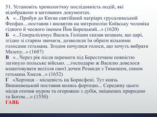 51. Установіть хронологічну послідовність подій, які 
відображено в цитованих документах. 
А «...Прибув до Києва святійший патріарх єрусалимський 
Феофан....поставив і висвятив на митрополію Київську чоловіка 
гідного й чесного іменем Йов Борецький...» (1620) 
Б «...Генералісимус Василь Голіцин сказав козакам, що царі, 
згідно зі старим звичаєм, дозволили їм обрати вільними 
голосами гетьмана. Згодом почулися голоси, що хочуть вибрати 
Мазепу...» (1687) 
В «...Через рік після перемоги під Берестечком повністю 
загинуло польське військо. ...господарю ж Василю довелося 
влаштовувати весілля своєї дочки Розанди з Тимошем, сином 
гетьмана Хмеля...» (1652) 
Г «Хортиця – місцевість на Борисфені. Тут князь 
Вишневецький поставив колись фортецю... Середину цього 
місця оточив муром та огорожею з дубів, зміцнених природою 
та Богом....» (1550) 
ГАВБ 
 