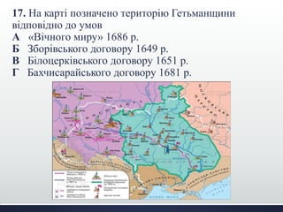 17. На карті позначено територію Гетьманщини 
відповідно до умов 
А «Вічного миру» 1686 р. 
Б Зборівського договору 1649 р. 
В Білоцерківського договору 1651 р. 
Г Бахчисарайського договору 1681 р. 
 