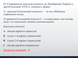 24. Старшинська земельна власність на Лівобережжі України у 
другій половині XVII ст. існувала у формі: 
1) рангової (тимчасової) власності – на час обіймання 
старшиною посад; 
2) приватної (спадкової) власності – із пожалувань «на підпору 
дому» чи «купольне» (повне) землеволодіння. 
Варіанти відповіді: 
А обидва варіанти правильні 
Б тільки 1-й варіант правильний 
В тільки 2-й варіант правильний 
Г обидва варіанти неправильні 
Правильна відповідь: А 
 