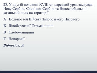28. У другій половині XVIII ст. царський уряд заснував 
Нову Сербію, Слов’яно-Сербію та Новослобідський 
козацький полк на території 
А Вольностей Війська Запорозького Низового 
Б Лівобережної Гетьманщини 
В Слобожанщини 
Г Новоросії 
Відповідь: А 
 