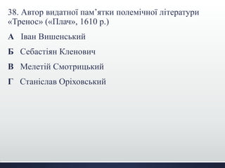 38. Автор видатної пам’ятки полемічної літератури 
«Тренос» («Плач», 1610 р.) 
А Іван Вишенський 
Б Себастіян Кленович 
В Мелетій Смотрицький 
Г Станіслав Оріховський 
 