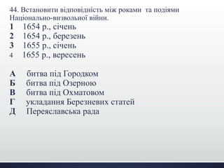 44. Встановити відповідність між роками та подіями 
Національно-визвольної війни. 
1 1654 р., січень 
2 1654 р., березень 
3 1655 р., січень 
4 1655 р., вересень 
А битва під Городком 
Б битва під Озерною 
В битва під Охматовом 
Г укладання Березневих статей 
Д Переяславська рада 
 