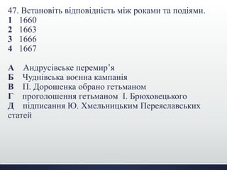 47. Встановіть відповідність між роками та подіями. 
1 1660 
2 1663 
3 1666 
4 1667 
А Андрусівське перемир’я 
Б Чуднівська воєнна кампанія 
В П. Дорошенка обрано гетьманом 
Г проголошення гетьманом І. Брюховецького 
Д підписання Ю. Хмельницьким Переяславських 
статей 
 
