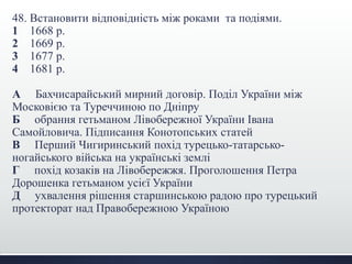48. Встановити відповідність між роками та подіями. 
1 1668 р. 
2 1669 р. 
3 1677 р. 
4 1681 р. 
А Бахчисарайський мирний договір. Поділ України між 
Московією та Туреччиною по Дніпру 
Б обрання гетьманом Лівобережної України Івана 
Самойловича. Підписання Конотопських статей 
В Перший Чигиринський похід турецько-татарсько- 
ногайського війська на українські землі 
Г похід козаків на Лівобережжя. Проголошення Петра 
Дорошенка гетьманом усієї України 
Д ухвалення рішення старшинською радою про турецький 
протекторат над Правобережною Україною 
 