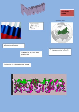Πρωτεύουσα 
Μόσχα 
Βρίσκεται εδώ 
Το νόμισμα της είναι το Ρουβλί 
Η γλώσσα που 
μιλάνε είναι η 
Ρώσικη. 
Βρίσκεται στην Ευρασία 
Ο πληθυσμός της είναι 143,5 
εκατομμύρια 
Ο πρόεδρος της είναι ο Βλαντιμίρ Πούτιν. 
 