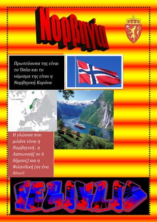 Πρωτεύουσα της είναι 
το Όσλο και το 
νόμισμα της είναι η 
Νορβηγική Κορόνα 
Η γλώσσα που 
μιλάνε είναι η 
Νορβηγική , η 
Λαπωνική( σε 6 
δήμους) και η 
Φιλανδική (σε ένα 
δήμο) 
 