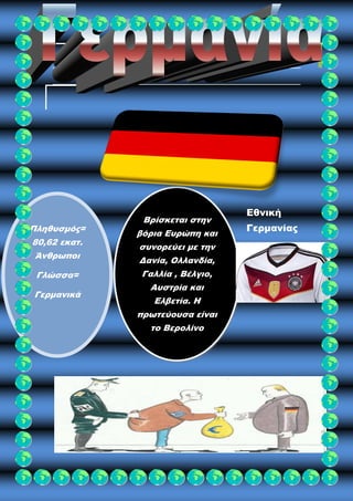 Πληθυσμός= 
80,62 εκατ. 
Άνθρωποι 
Γλώσσα= 
Γερμανικά 
Βρίσκεται στην 
βόρια Ευρώπη και 
συνορεύει με την 
Δανία, Ολλανδία, 
Γαλλία , Βέλγιο, 
Αυστρία και 
Ελβετία. Η 
πρωτεύουσα είναι 
το Βερολίνο 
Εθνική 
Γερμανίας 
 