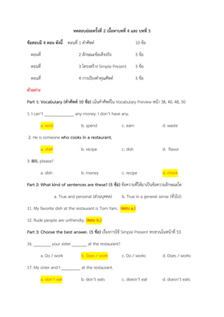 ทดสอบย่อยครั้งที่ 2 เนื้อหาบทที่ 4 และ บทที่ 5 
ข้อสอบมี 4 ตอน ดังนี้ ตอนที่ 1 คาศัพท์ 10 ข้อ 
ตอนที่ 2 ลักษณะข้อเท็จจริง 5 ข้อ 
ตอนที่ 3 โครงสร้าง Simple Present 5 ข้อ 
ตอนที่ 4 การเรียงคาคุณศัพท์ 5 ข้อ 
ตัวอย่าง 
Part 1: Vocabulary (คาศัพท์ 10 ข้อ) เน้นคาศัพท์ใน Vocabulary Preview หน้า 38, 40, 48, 50 1. I can’t ______________ any money. I don’t have any. a. lend b. spend c. earn d. waste 
2. He is someone who cooks in a restaurant. a. chef b. recipe c. dish d. flavor 
3. Bill, please? a. dish b. money c. recipe d. check 
Part 2: What kind of sentences are these? (5 ข้อ) ข้อความที่ให้มาเป็นข้อความลักษณะใด 
a. True and personal (ส่วนบุคคล) b. True in a general sense (ทั่วไป) 11. My favorite dish at the restaurant is Tom Yam. (ตอบ a.) 12. Rude people are unfriendly. (ตอบ b.) 
Part 3: Choose the best answer. (5 ข้อ) เรื่องการใช้ Simple Present ทบทวนในหน้าที่ 53 
16. ________ your sister _______ at the restaurant? a. Do / work b. Does / work c. Do / works d. Does / works 
17. My sister and I _________ at the restaurant. a. don’t eat b. don’t eats c. doesn’t eat d. doesn’t eats  