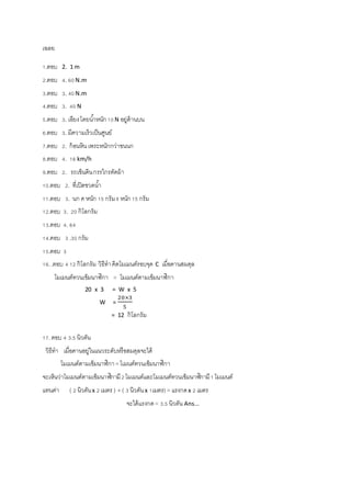 เฉลย 
1.ตอบ 2. 1 m 
2.ตอบ 4. 60 N.m 
3.ตอบ 3. 40 N.m 
4.ตอบ 3. 40 N 
5.ตอบ 3. เอียง โดยนา้หนัก 10 N อยู่ด้านบน 
6.ตอบ 3. มีความเร็วเป็นศูนย์ 
7.ตอบ 2. ก้อนหิน เพระหนักกว่าขนนก 
8.ตอบ 4. 16 km/h 
9.ตอบ 2. รถเข็นดิน กรรไกรตัดผ้า 
10.ตอบ 2. ที่เปิดขวดนา้ 
11.ตอบ 3. นก ค หนัก 15 กรัม ง หนัก 15 กรัม 
12.ตอบ 3. 20 กิโลกรัม 
13.ตอบ 4. 64 
14.คอบ 3 .30 กรัม 
15.ตอบ 3 
16. .ตอบ 4 12 กิโลกรัม วิธีทา คิดโมเมนต์รอบจุด C เมื่อคานสมดุล 
โมเมนต์ทวนเข็มนาฬิกา = โมเมนต์ตามเข็มนาฬิกา 
20 x 3 = W x 5 
20×3 
5 
= 12 กิโลกรัม 
W = 
17. ตอบ 4 3.5 นิวตัน 
วิธีทา เมื่อคานอยู่ในแนวระดับหรือสมดุลจะได้ 
โมเมนต์ตามเข็มนาฬิกา = โเมนต์ทวนเข็มนาฬิกา 
จะเห็นว่าโมเมนต์ตามเข็มนาฬิกามี 2 โมเมนต์และโมเมนต์ทวนเข็มนาฬิกามี 1 โมเมนต์ 
แทนค่า ( 2 นิวตัน x 2 เมตร ) + ( 3 นิวตัน x 1เมตร) = แรงกด x 2 เมตร 
จะได้แรงกด = 3.5 นิวตัน Ans... 
 
