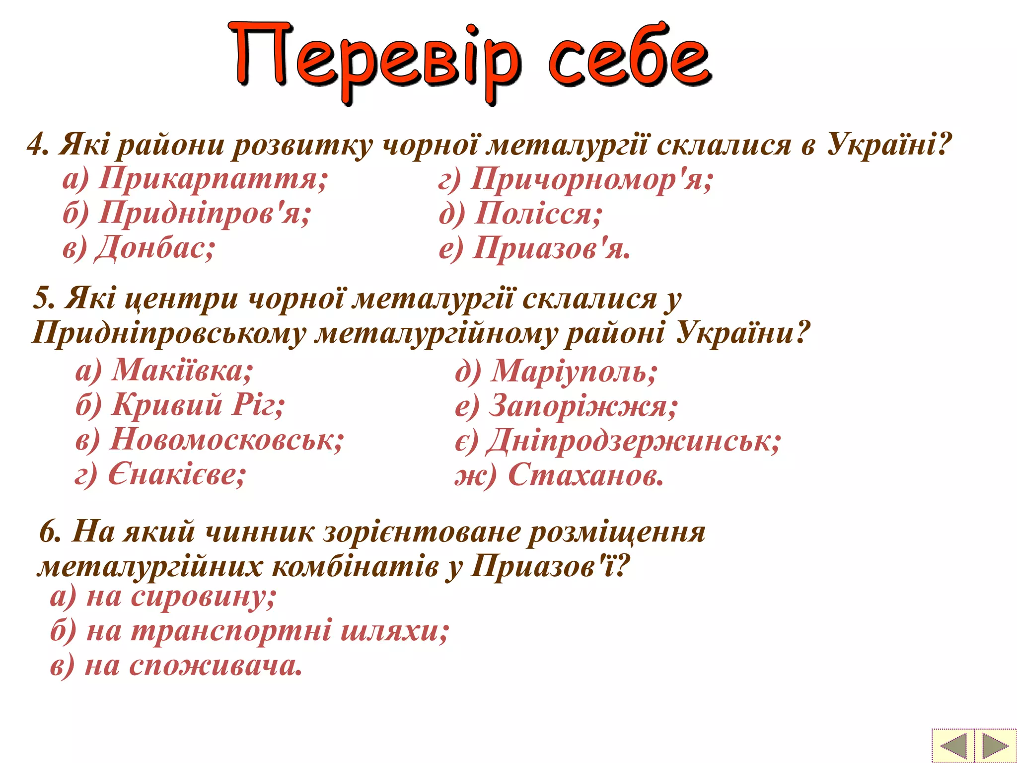 4. Які райони розвитку чорної металургії склалися в Україні? 
а) Прикарпаття; 
б) Придніпров'я; 
в) Донбас; 
г) Причорномор'я; 
д) Полісся; 
е) Приазов'я. 
5. Які центри чорної металургії склалися у 
Придніпровському металургійному районі України? 
а) Макіївка; 
б) Кривий Ріг; 
в) Новомосковськ; 
г) Єнакієве; 
д) Маріуполь; 
е) Запоріжжя; 
є) Дніпродзержинськ; 
ж) Стаханов. 
6. На який чинник зорієнтоване розміщення 
металургійних комбінатів у Приазов'ї? 
а) на сировину; 
б) на транспортні шляхи; 
в) на споживача. 
