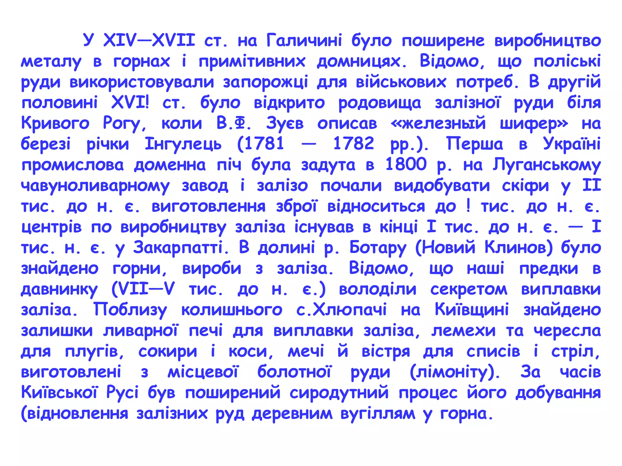 У XIV—XVII ст. на Галичині було поширене виробництво 
металу в горнах і примітивних домницях. Відомо, що поліські 
руди використовували запорожці для військових потреб. В другій 
половині XVI! ст. було відкрито родовища залізної руди біля 
Кривого Рогу, коли В.Ф. Зуєв описав «железный шифер» на 
березі річки Інгулець (1781 — 1782 рр.). Перша в Україні 
промислова доменна піч була задута в 1800 р. на Луганському 
чавуноливарному завод і залізо почали видобувати скіфи у II 
тис. до н. є. виготовлення зброї відноситься до ! тис. до н. є. 
центрів по виробництву заліза існував в кінці І тис. до н. є. — І 
тис. н. є. у Закарпатті. В долині р. Ботару (Новий Клинов) було 
знайдено горни, вироби з заліза. Відомо, що наші предки в 
давнинку (VII—V тис. до н. є.) володіли секретом виплавки 
заліза. Поблизу колишнього с.Хлюпачі на Київщині знайдено 
залишки ливарної печі для виплавки заліза, лемехи та чересла 
для плугів, сокири і коси, мечі й вістря для списів і стріл, 
виготовлені з місцевої болотної руди (лімоніту). За часів 
Київської Русі був поширений сиродутний процес його добування 
(відновлення залізних руд деревним вугіллям у горна. 
 