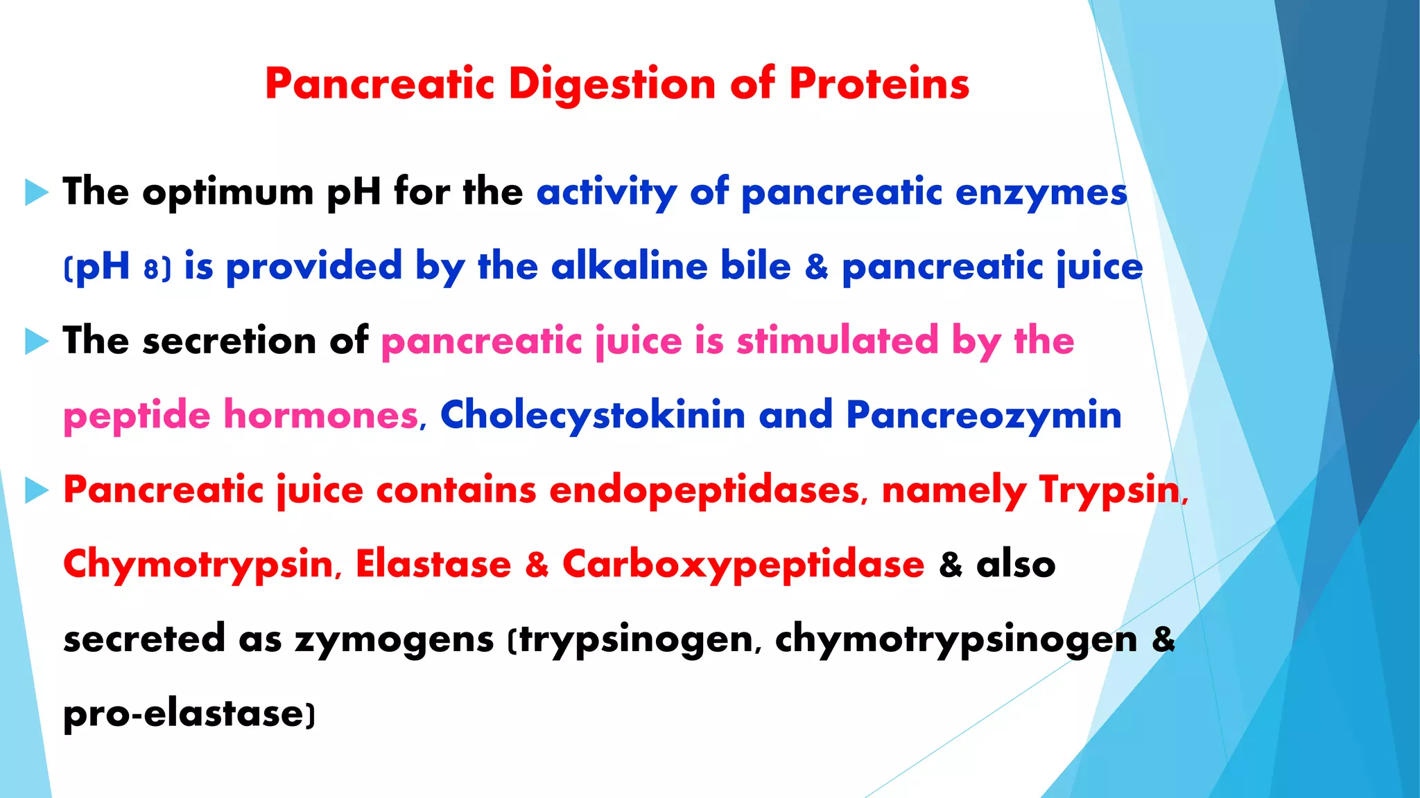 Pancreatic Digestion of Proteins 
 The optimum pH for the activity of pancreatic enzymes 
(pH 8) is provided by the alkaline bile & pancreatic juice 
 The secretion of pancreatic juice is stimulated by the 
peptide hormones, Cholecystokinin and Pancreozymin 
 Pancreatic juice contains endopeptidases, namely Trypsin, 
Chymotrypsin, Elastase & Carboxypeptidase & also 
secreted as zymogens (trypsinogen, chymotrypsinogen & 
pro-elastase) 
 