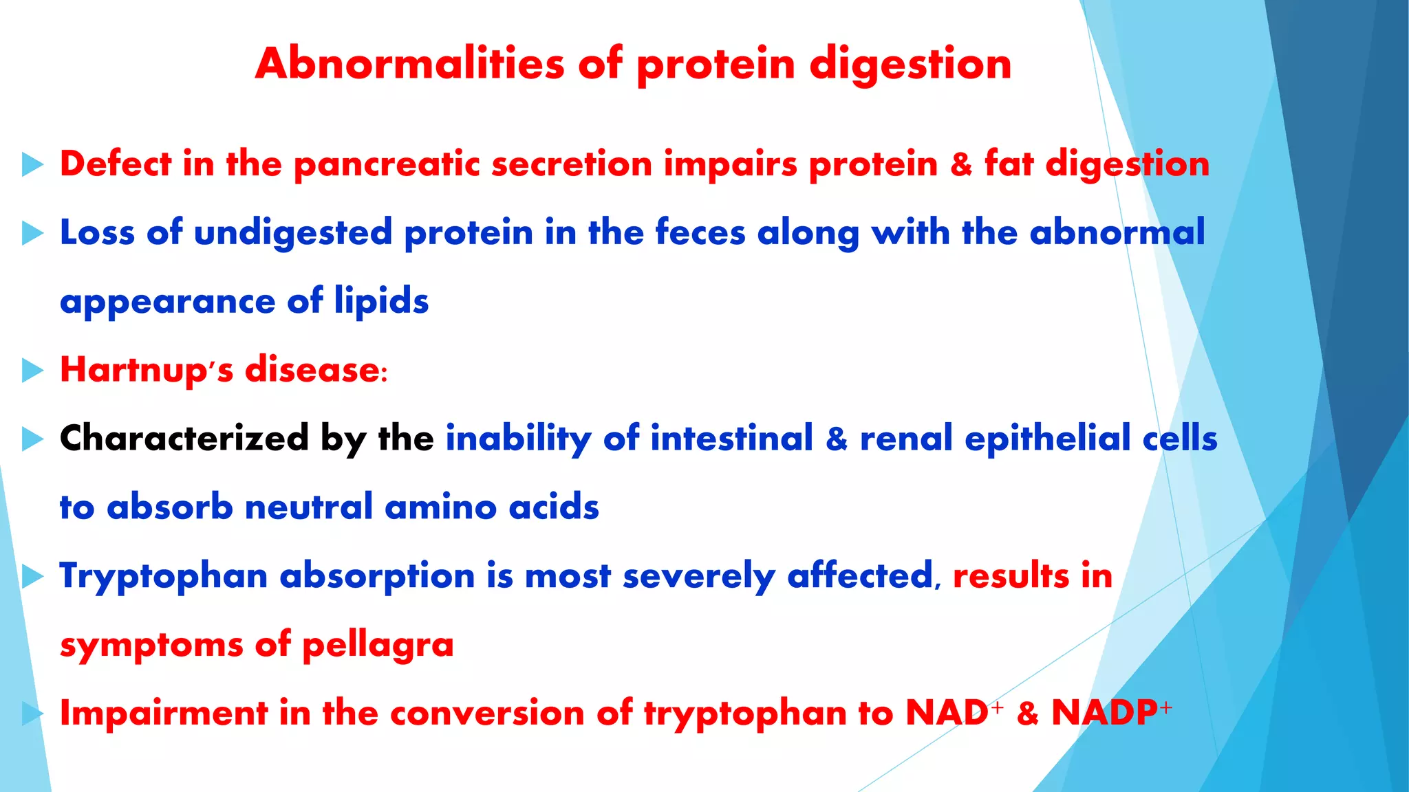 Abnormalities of protein digestion 
 Defect in the pancreatic secretion impairs protein & fat digestion 
 Loss of undigested protein in the feces along with the abnormal 
appearance of lipids 
 Hartnup's disease: 
 Characterized by the inability of intestinal & renal epithelial cells 
to absorb neutral amino acids 
 Tryptophan absorption is most severely affected, results in 
symptoms of pellagra 
 Impairment in the conversion of tryptophan to NAD+ & NADP+ 
 