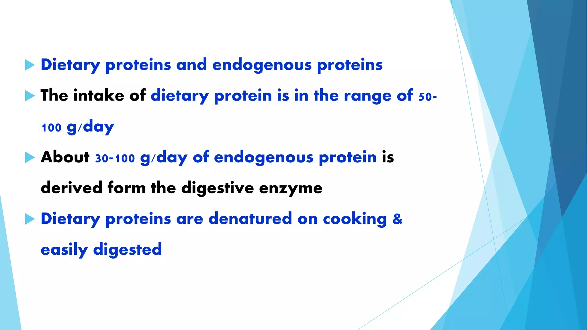  Dietary proteins and endogenous proteins 
 The intake of dietary protein is in the range of 50- 
100 g/day 
 About 30-100 g/day of endogenous protein is 
derived form the digestive enzyme 
 Dietary proteins are denatured on cooking & 
easily digested 
 