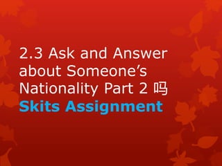 2.3 Ask and Answer 
about Someone’s 
Nationality Part 2 吗 
Skits Assignment 
 
