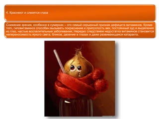 4. Краснеют и слезятся глаза 
Снижение зрения, особенно в сумерках – это самый серьезный признак дефицита витаминов. Кроме 
того, гиповитаминоз способен вызывать покраснение и припухлость век, постоянный зуд и выделения 
из глаз, частые воспалительные заболевания. Нередко следствием недостатка витаминов становится 
непереносимость яркого света, бликов, двоение в глазах и даже развивающаяся катаракта. 
 