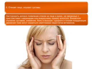 6. Отекает лицо, опухают суставы 
Насторожить должно появление отеков на лице и руках, не связанных с 
пристрастием к маринадам или вчерашнему приему алкоголя. Внезапное 
опухание суставов, онемение, боль в мышцах, судороги и плохая координация 
движения тоже могут оказаться симптомами недостатка витаминов. 
 
